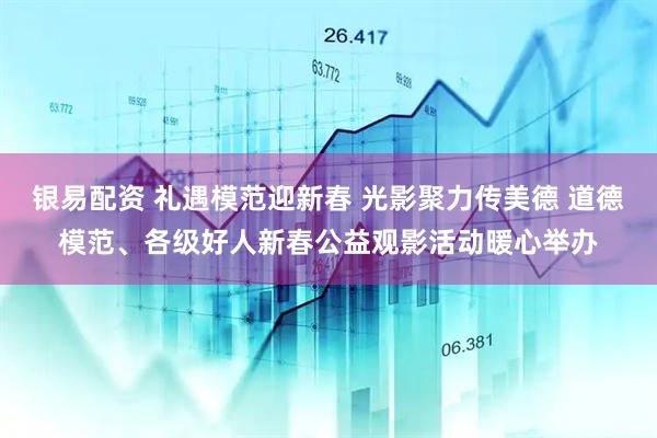 银易配资 礼遇模范迎新春 光影聚力传美德 道德模范、各级好人新春公益观影活动暖心举办