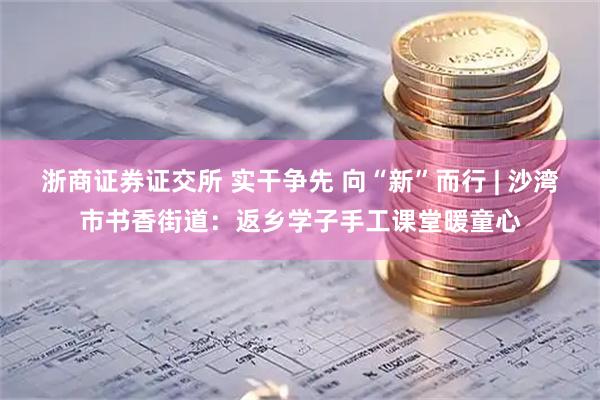 浙商证券证交所 实干争先 向“新”而行 | 沙湾市书香街道：返乡学子手工课堂暖童心