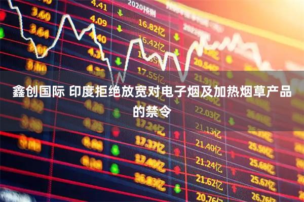 鑫创国际 印度拒绝放宽对电子烟及加热烟草产品的禁令