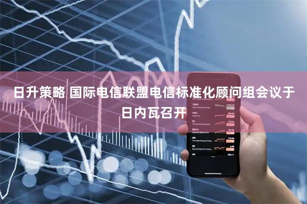日升策略 国际电信联盟电信标准化顾问组会议于日内瓦召开