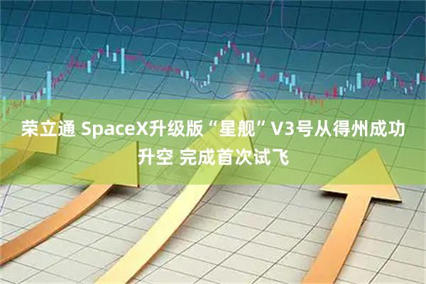 荣立通 SpaceX升级版“星舰”V3号从得州成功升空 完成首次试飞