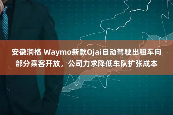 安徽润格 Waymo新款Ojai自动驾驶出租车向部分乘客开放，公司力求降低车队扩张成本