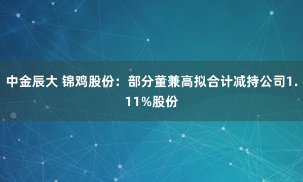 中金辰大 锦鸡股份：部分董兼高拟合计减持公司1.11%股份