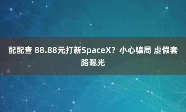 配配查 88.88元打新SpaceX？小心骗局 虚假套路曝光