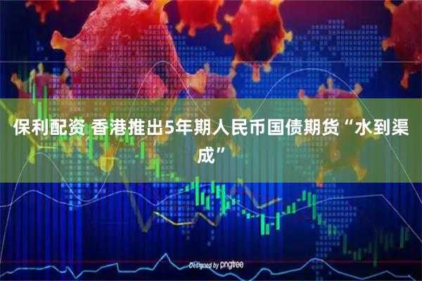 保利配资 香港推出5年期人民币国债期货“水到渠成”