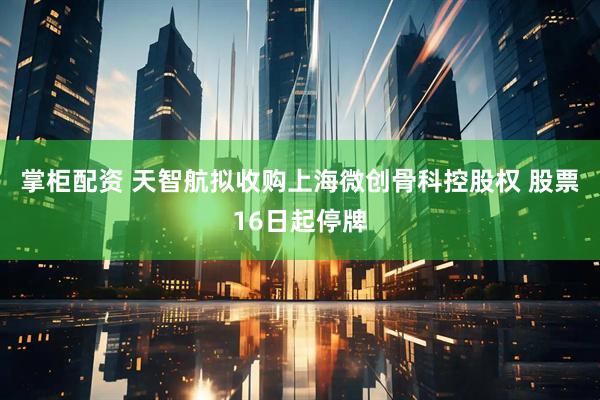 掌柜配资 天智航拟收购上海微创骨科控股权 股票16日起停牌