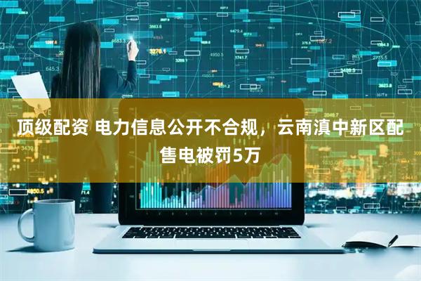 顶级配资 电力信息公开不合规，云南滇中新区配售电被罚5万