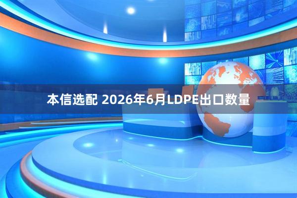 本信选配 2026年6月LDPE出口数量